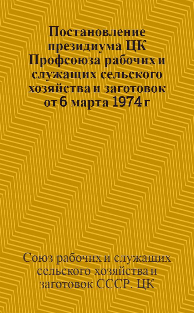 Постановление президиума ЦК Профсоюза рабочих и служащих сельского хозяйства и заготовок от 6 марта 1974 г. О выполнении Постановления президиума ВЦСПС о работе ЦК Профсоюза рабочих и служащих сельского хозяйства и заготовок