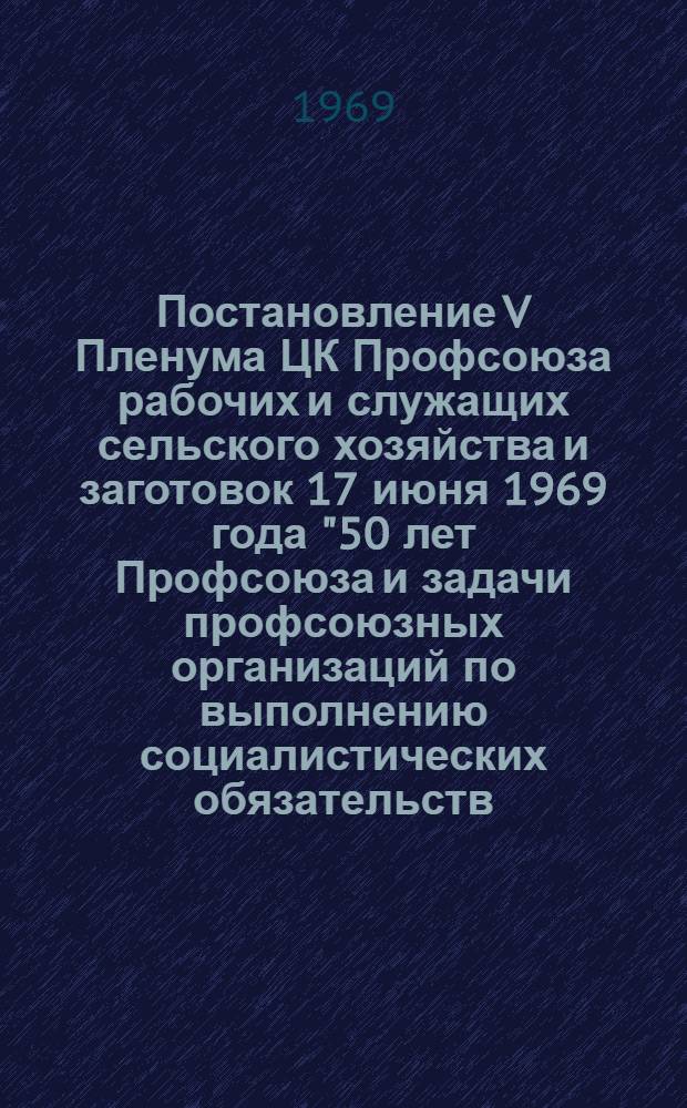Постановление V Пленума ЦК Профсоюза рабочих и служащих сельского хозяйства и заготовок 17 июня 1969 года ["50 лет Профсоюза и задачи профсоюзных организаций по выполнению социалистических обязательств, принятых в честь 100-летия со дня рождения В.И. Ленина"] : Проект
