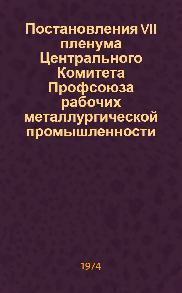 Постановления VII пленума Центрального Комитета Профсоюза рабочих металлургической промышленности. 4 февраля 1974 года : Краткий стеногр. отчет