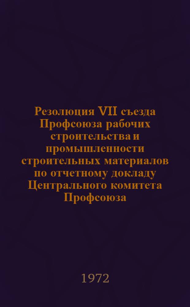 Резолюция VII съезда Профсоюза рабочих строительства и промышленности строительных материалов по отчетному докладу Центрального комитета Профсоюза. (17-18 января 1972 г.)