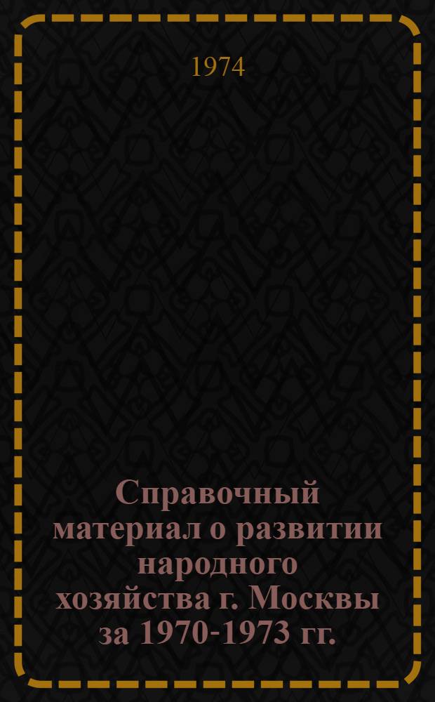 Справочный материал о развитии народного хозяйства г. Москвы за 1970-1973 гг. : (Для пропагандистов, агитаторов, политинформаторов, лекторов, докладчиков)
