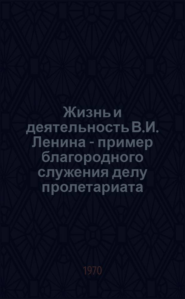 Жизнь и деятельность В.И. Ленина - пример благородного служения делу пролетариата : (Материал в помощь пропагандистам, лекторам, комсомольским работникам)
