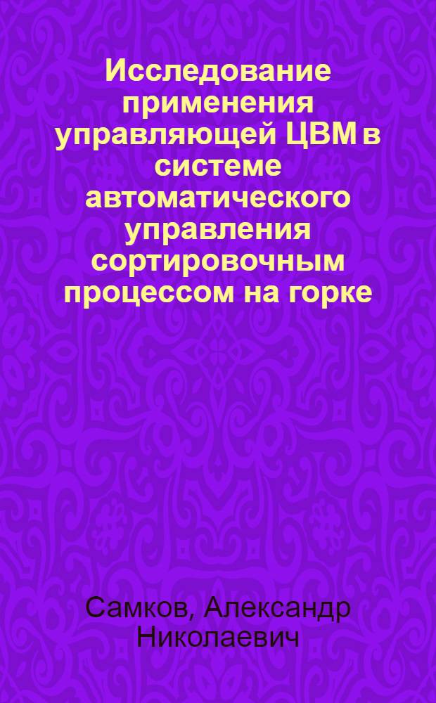 Исследование применения управляющей ЦВМ в системе автоматического управления сортировочным процессом на горке : Автореф. дис. на соиск. учен. степени канд. техн. наук : (05.13.14)