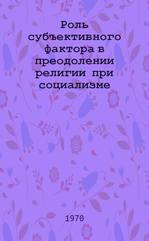 Роль субъективного фактора в преодолении религии при социализме : Автореф. дис. на соискание учен. степени канд. филос. наук : (625)