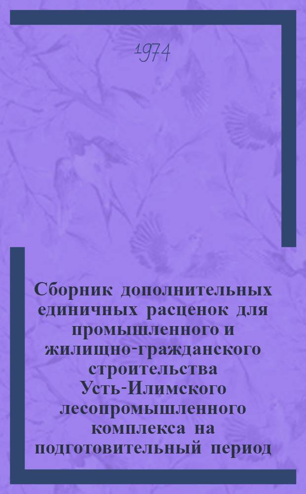 Сборник дополнительных единичных расценок для промышленного и жилищно-гражданского строительства Усть-Илимского лесопромышленного комплекса на подготовительный период : Утв. Иркут. облисполкомом 11/VI 1974 г. для применения с 1/VII 1974 г