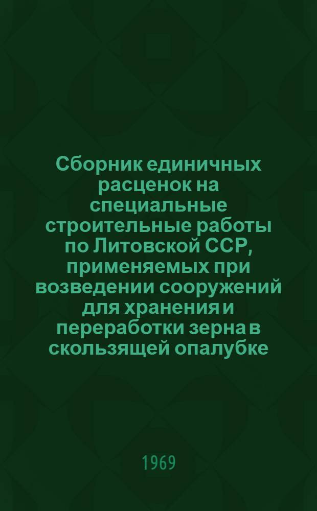 Сборник единичных расценок на специальные строительные работы по Литовской ССР, применяемых при возведении сооружений для хранения и переработки зерна в скользящей опалубке : Утв. Гос. ком. хлебопродуктов и комбикормовой пром-сти Совета Министров Литов. ССР 14/V 1969 г. для применения с 1 янв. 1969 г