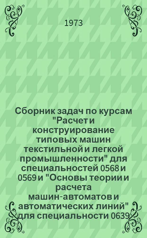Сборник задач по курсам "Расчет и конструирование типовых машин текстильной и легкой промышленности" для специальностей 0568 и 0569 и "Основы теории и расчета машин-автоматов и автоматических линий" для специальности 0639 : Учеб. пособие