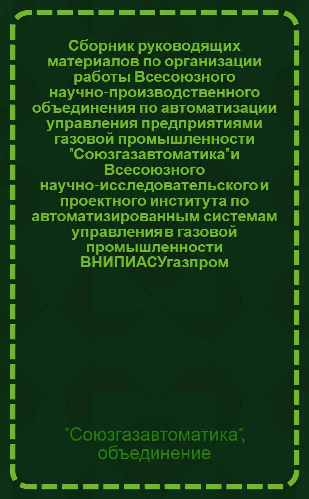 Сборник руководящих материалов по организации работы Всесоюзного научно-производственного объединения по автоматизации управления предприятиями газовой промышленности "Союзгазавтоматика" и Всесоюзного научно-исследовательского и проектного института по автоматизированным системам управления в газовой промышленности ВНИПИАСУгазпром