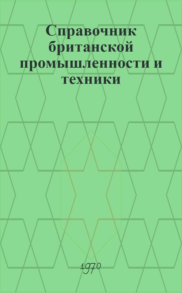 Справочник британской промышленности и техники : Справочник по британским фирмам, заинтересованным в экспортно-импортных сношениях с СССР, предназначенный для советских внешнеторговых объединений, плановых организаций, научно-технических учреждений, промышленных предприятий, областных советов и т. д