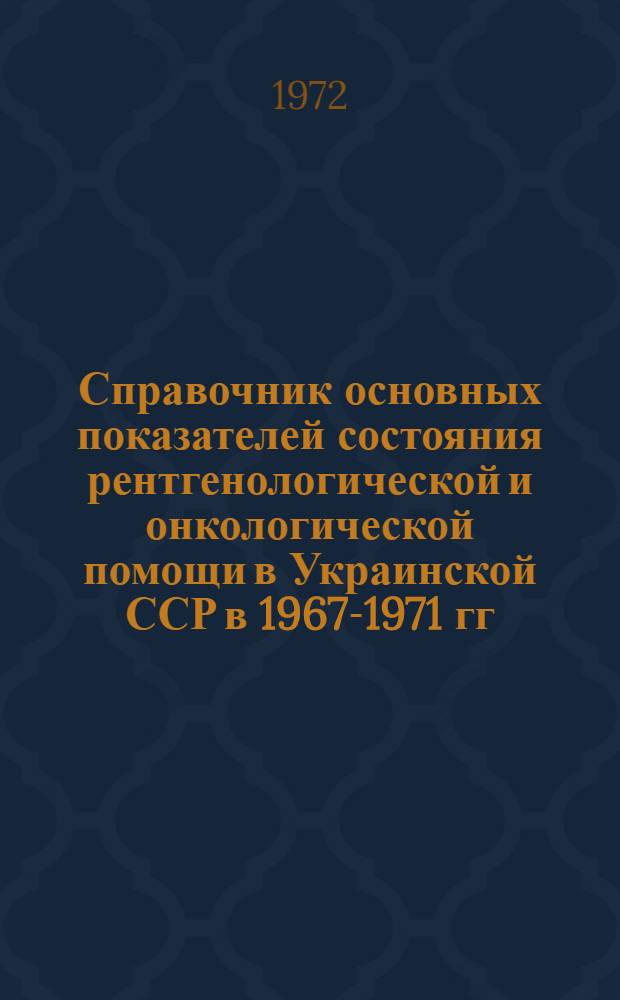 Справочник основных показателей состояния рентгенологической и онкологической помощи в Украинской ССР в 1967-1971 гг.