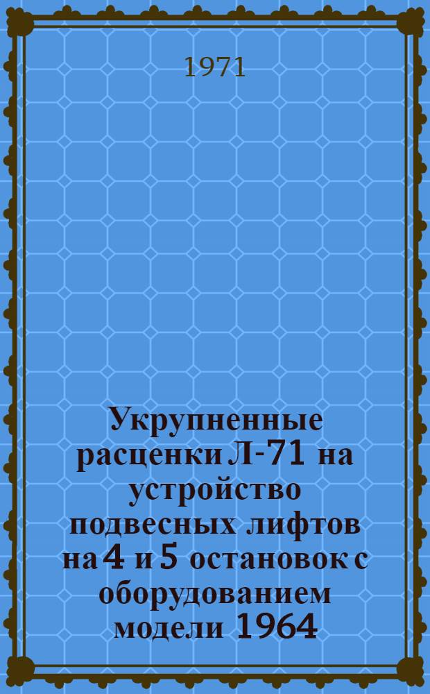 Укрупненные расценки Л-71 на устройство подвесных лифтов на 4 и 5 остановок с оборудованием модели 1964/1967 гг. и шахтной модели 1967 г. (в ценах с 1/I 1969 г.) : Утв. 12/III 1971 г