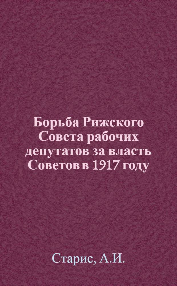 Борьба Рижского Совета рабочих депутатов за власть Советов в 1917 году : Автореф. дис. на соиск. учен. степени канд. ист. наук : (07.00.02)