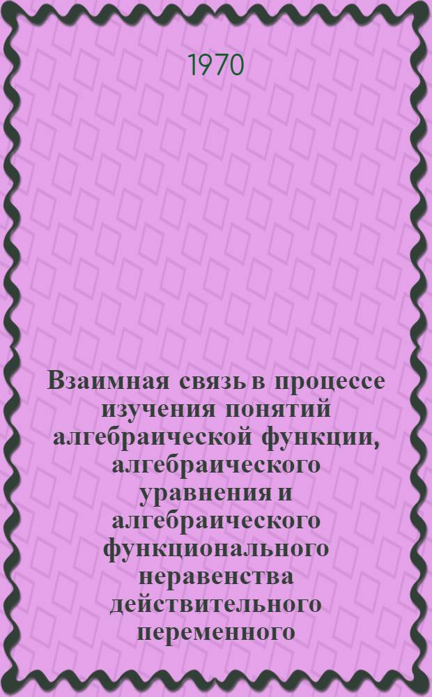Взаимная связь в процессе изучения понятий алгебраической функции, алгебраического уравнения и алгебраического функционального неравенства действительного переменного : Автореф. дис. на соискание учен. степени канд. пед. наук : (13.731)