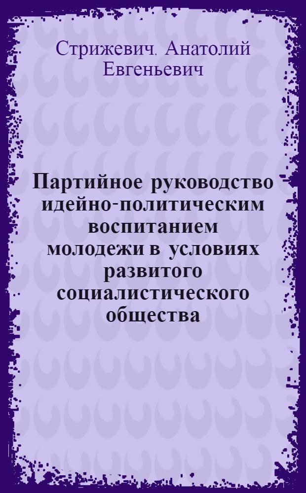 Партийное руководство идейно-политическим воспитанием молодежи в условиях развитого социалистического общества : Автореф. дис. на соиск. учен. степени канд. филос. наук : (09.00.02)
