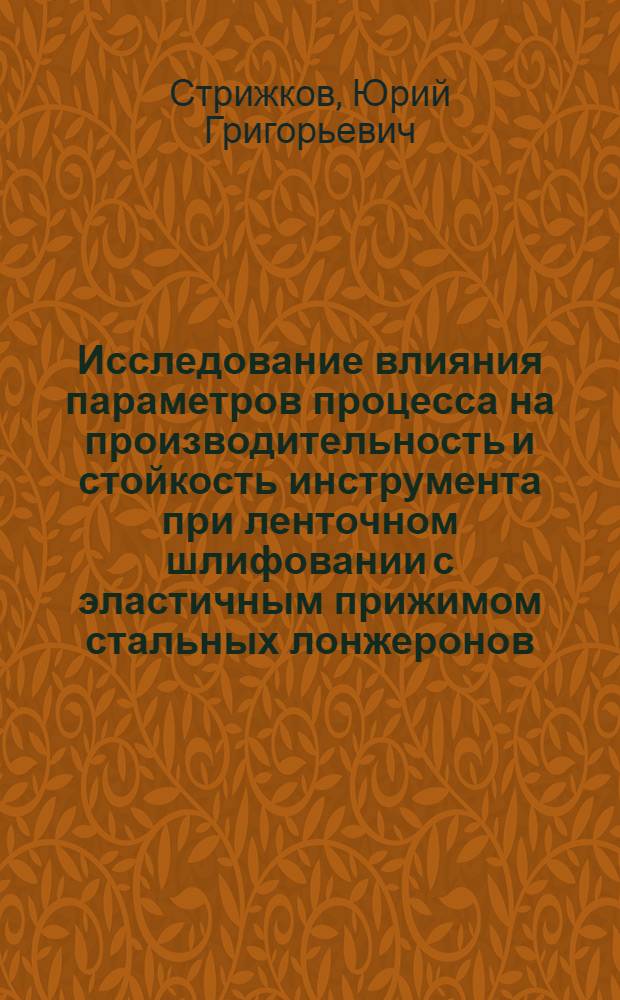 Исследование влияния параметров процесса на производительность и стойкость инструмента при ленточном шлифовании с эластичным прижимом стальных лонжеронов : Автореф. дис. на соиск. учен. степени канд. техн. наук