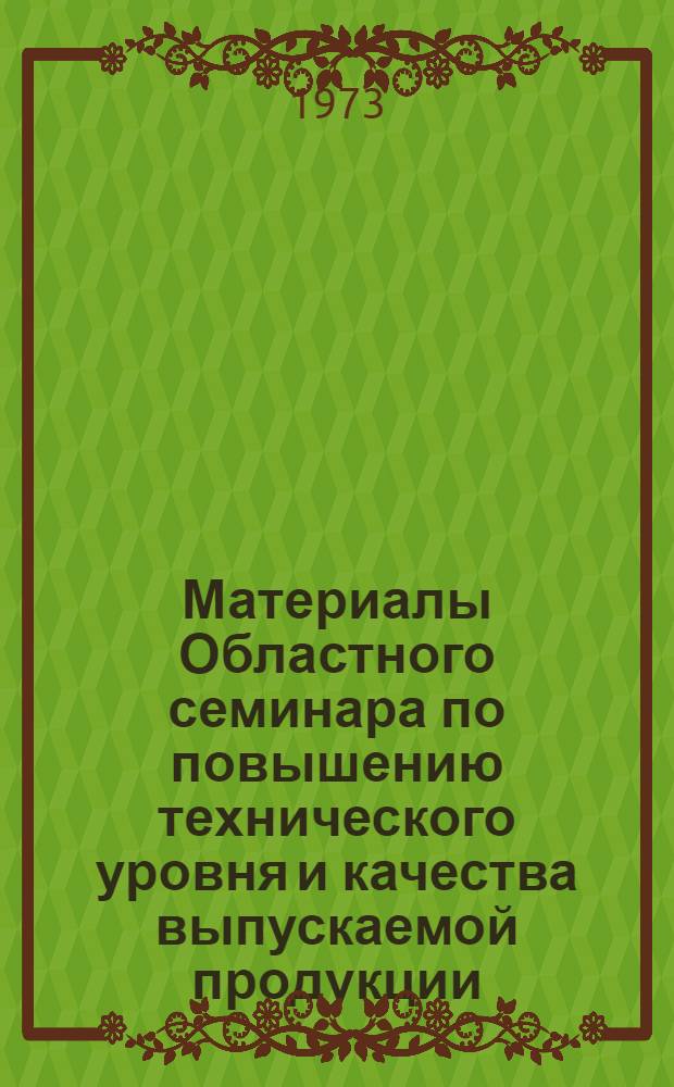 Материалы Областного семинара по повышению технического уровня и качества выпускаемой продукции. [17-18 мая 1973 г.]