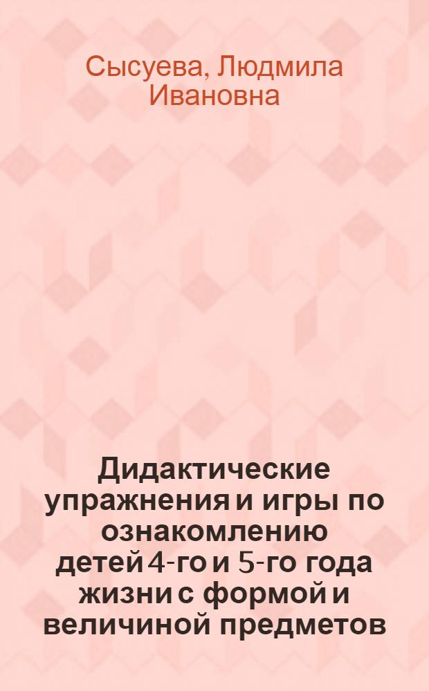 Дидактические упражнения и игры по ознакомлению детей 4-го и 5-го года жизни с формой и величиной предметов : Автореф. дис. на соискание учен. степени канд. пед. наук : (13.00.01)