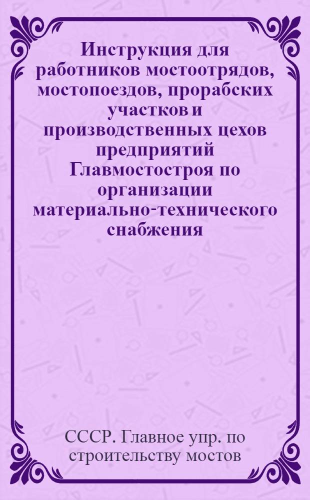 Инструкция для работников мостоотрядов, мостопоездов, прорабских участков и производственных цехов предприятий Главмостостроя по организации материально-технического снабжения, планированию, нормированию, использованию, экономии и складированию материальных ценностей : Утв. 15/X 1970 г