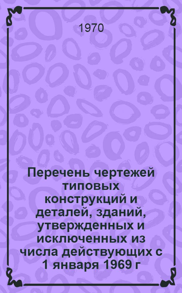 Перечень чертежей типовых конструкций и деталей, зданий, утвержденных и исключенных из числа действующих с 1 января 1969 г. по 31 декабря 1969 г. Госгражданстроем : (По данным "Информации о типовых проектах" ЦИТПа)