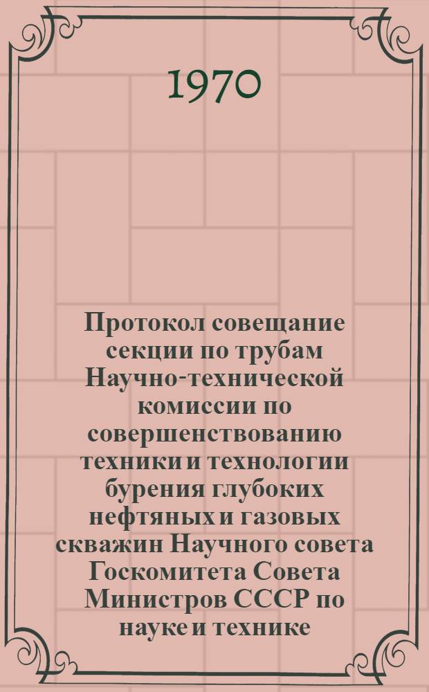 Протокол совещание секции по трубам Научно-технической комиссии по совершенствованию техники и технологии бурения глубоких нефтяных и газовых скважин Научного совета Госкомитета Совета Министров СССР по науке и технике. г. Москва. 30 июля - 2 авг. 1968 г.