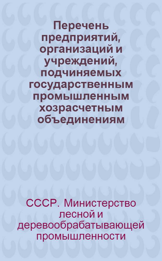 Перечень предприятий, организаций и учреждений, подчиняемых государственным промышленным хозрасчетным объединениям, комбинатам и управлениям Министерства лесной и деревообрабатывающей промышленности СССР и союзных республик : По состоянию на 1 янв. 1972 г