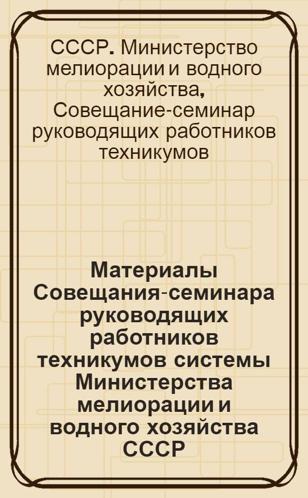 Материалы Совещания-семинара руководящих работников техникумов системы Министерства мелиорации и водного хозяйства СССР, состоявшегося в г. Кзыл-Орде 2-5 февраля 1971 года