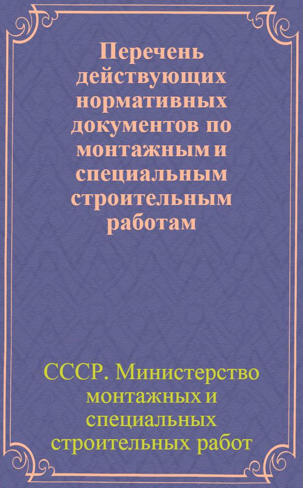 Перечень действующих нормативных документов по монтажным и специальным строительным работам, обязательных для организаций и предприятий Министерства монтажных и специальных строительных работ СССР : (По состоянию на 1 ноября 1972 г.)