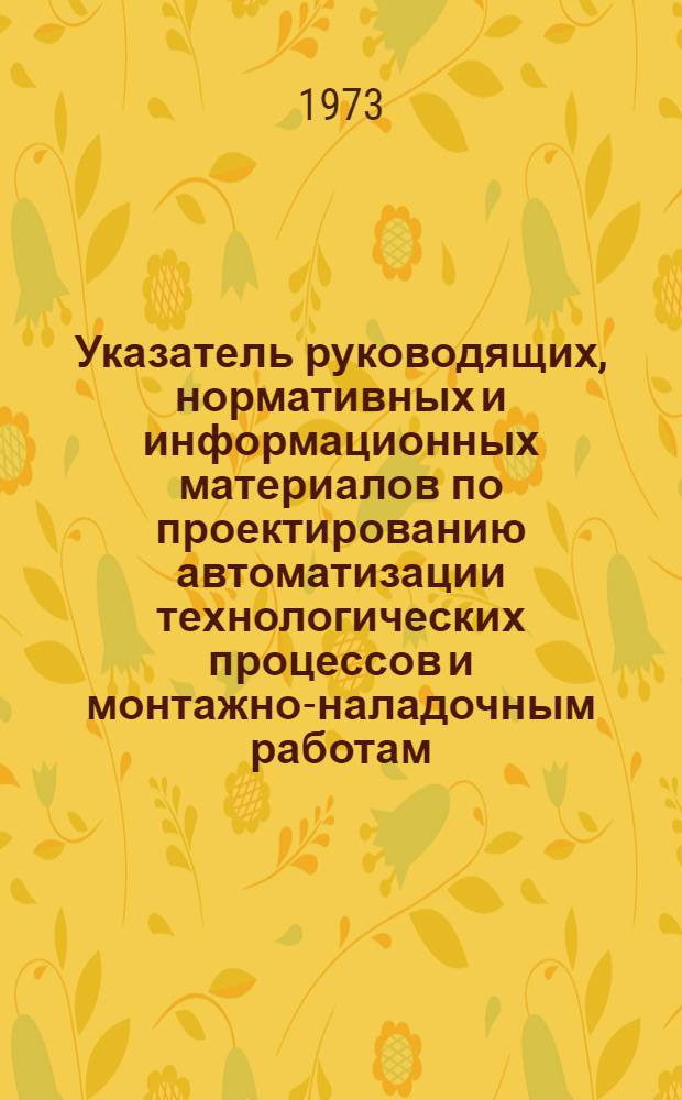 Указатель руководящих, нормативных и информационных материалов по проектированию автоматизации технологических процессов и монтажно-наладочным работам, действующих в системе Главмонтажавтоматики на 1 марта 1973 года : РМ4-18-73