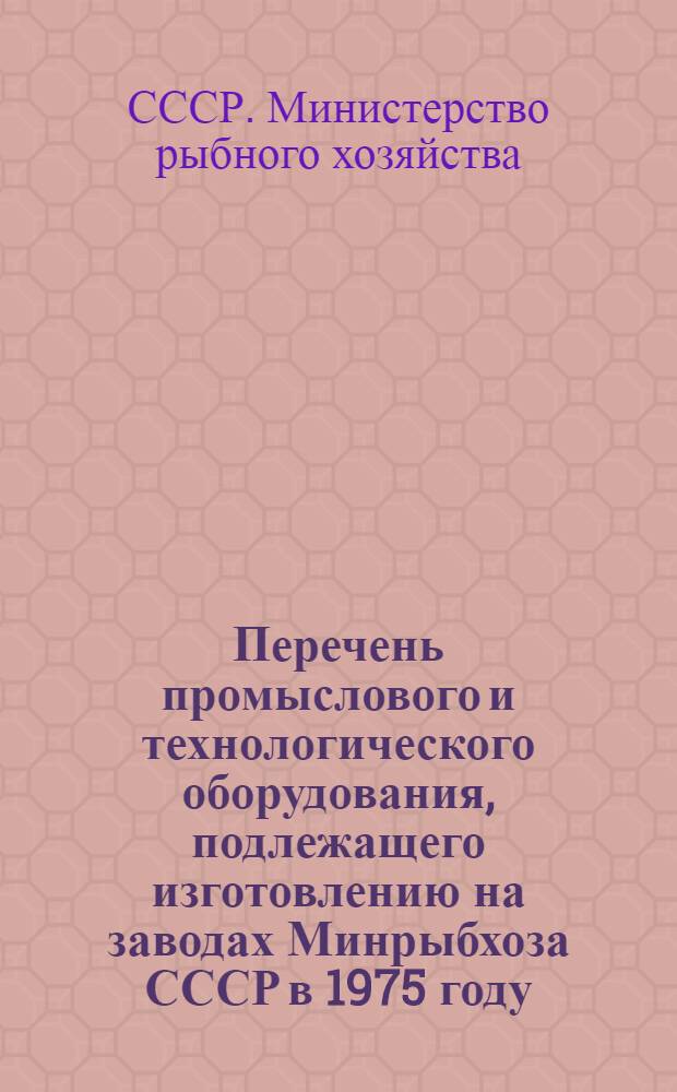 Перечень промыслового и технологического оборудования, подлежащего изготовлению на заводах Минрыбхоза СССР в 1975 году : (Номенклатурный справочник)