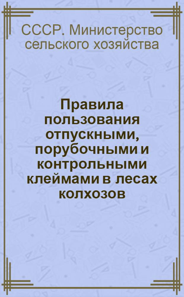 Правила пользования отпускными, порубочными и контрольными клеймами в лесах колхозов, совхозов и других сельскохозяйственных предприятий и организаций системы Министерства сельского хозяйства СССР : Утв. 30/VI 1969 г.
