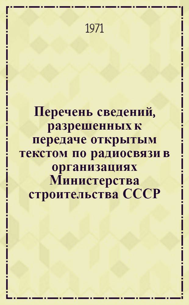 Перечень сведений, разрешенных к передаче открытым текстом по радиосвязи в организациях Министерства строительства СССР : Утв. 1/II 1971 г