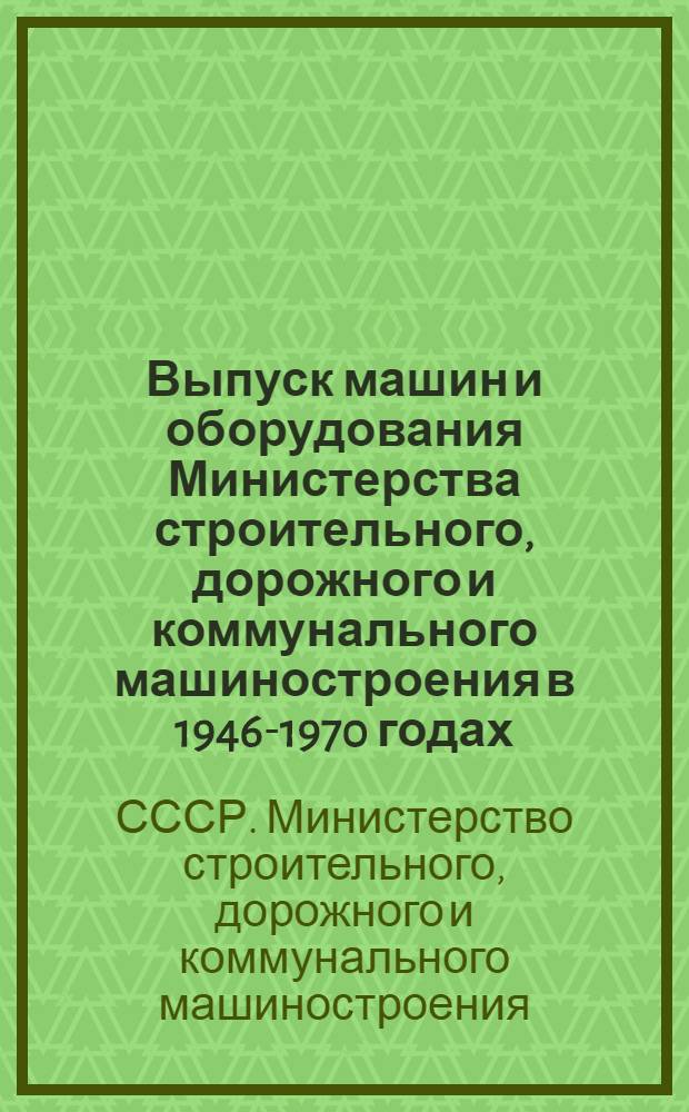 Выпуск машин и оборудования Министерства строительного, дорожного и коммунального машиностроения в 1946-1970 годах : Стат. справочник