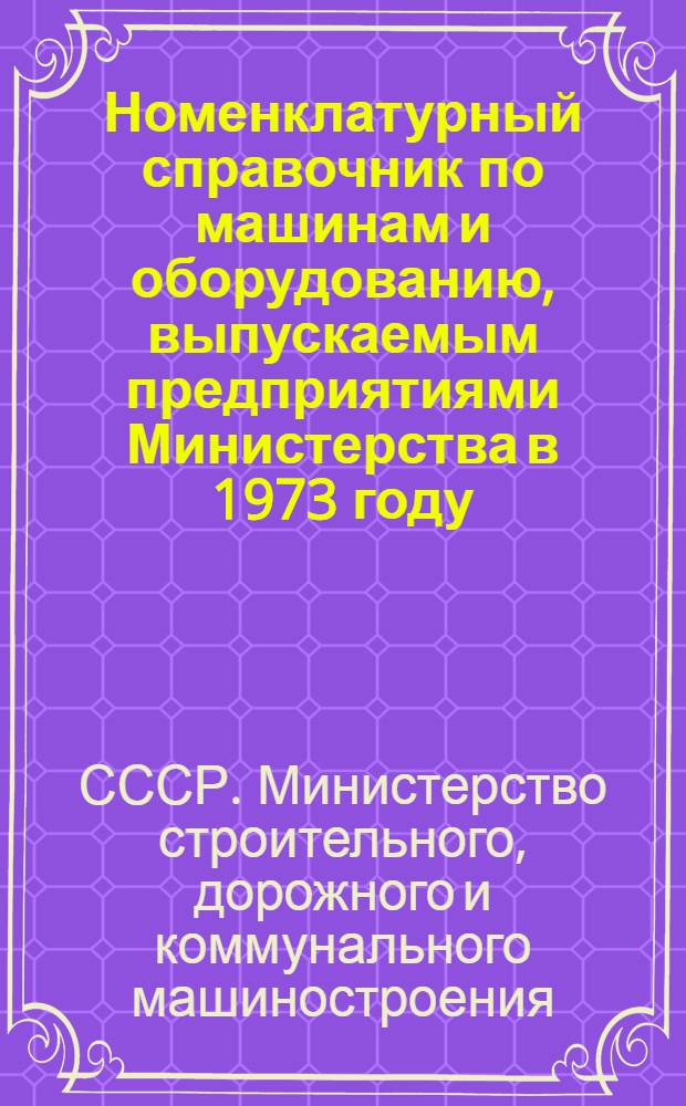 Номенклатурный справочник по машинам и оборудованию, выпускаемым предприятиями Министерства в 1973 году