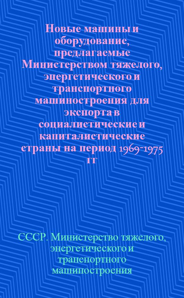 Новые машины и оборудование, предлагаемые Министерством тяжелого, энергетического и транспортного машиностроения для экспорта в социалистические и капиталистические страны на период 1969-1975 гг.