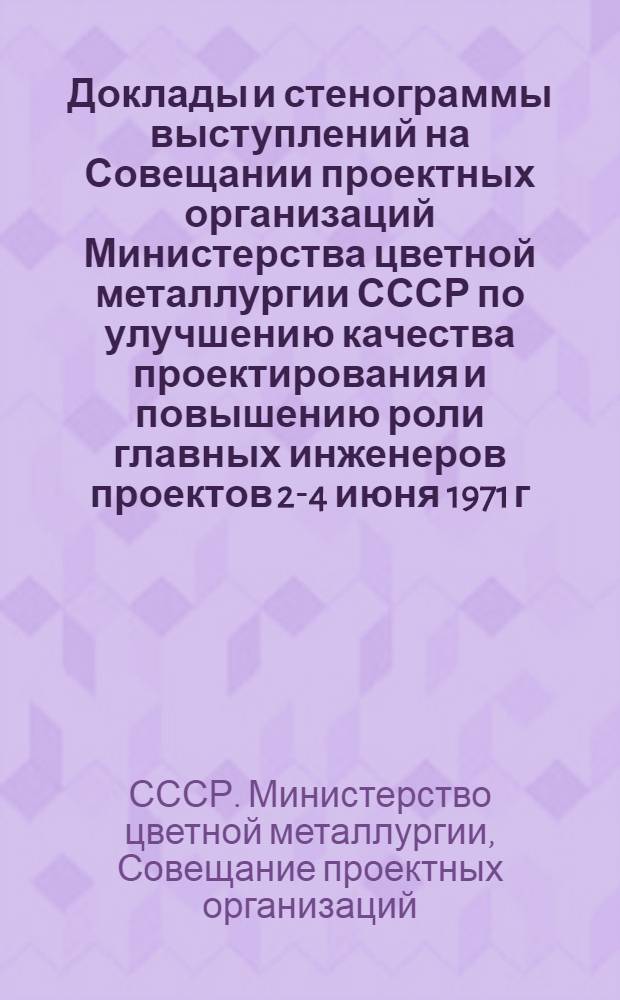 Доклады и стенограммы выступлений на Совещании проектных организаций Министерства цветной металлургии СССР по улучшению качества проектирования и повышению роли главных инженеров проектов 2-4 июня 1971 г. в г. Ленинграде