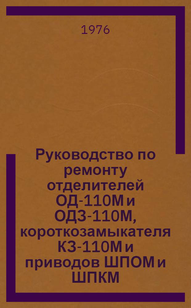 Руководство по ремонту отделителей ОД-110М и ОДЗ-110М, короткозамыкателя КЗ-110М и приводов ШПОМ и ШПКМ : Утв. Главэнергоремонтом Минэнерго СССР 31.07.74