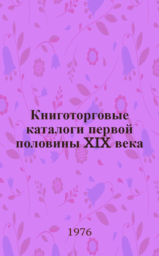Книготорговые каталоги первой половины XIX века : Указатель : Учеб. пособие по курсу "Общая и книготорг. библиография" (Разд. "Книготорг. библиография") для студентов специальности 1727 "Книговедение и организация книжной торговли"