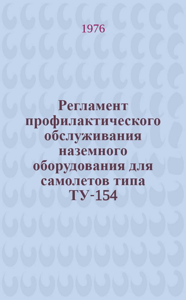 Регламент профилактического обслуживания наземного оборудования для самолетов типа ТУ-154 : Утв. ГУЭРАТ МГА (Гл. упр. эксплуатации и ремонта авиац. техники М-ва гражд. авиации СССР) 11.02.76
