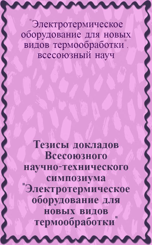 Тезисы докладов Всесоюзного научно-технического симпозиума "Электротермическое оборудование для новых видов термообработки" (Москва, декабрь 1976 г.)