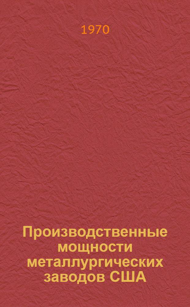 Производственные мощности металлургических заводов США : Характеристика основных цехов и агрегатов по состоянию на 1/I 1967 г. : В 2 ч. : Ч. 1-