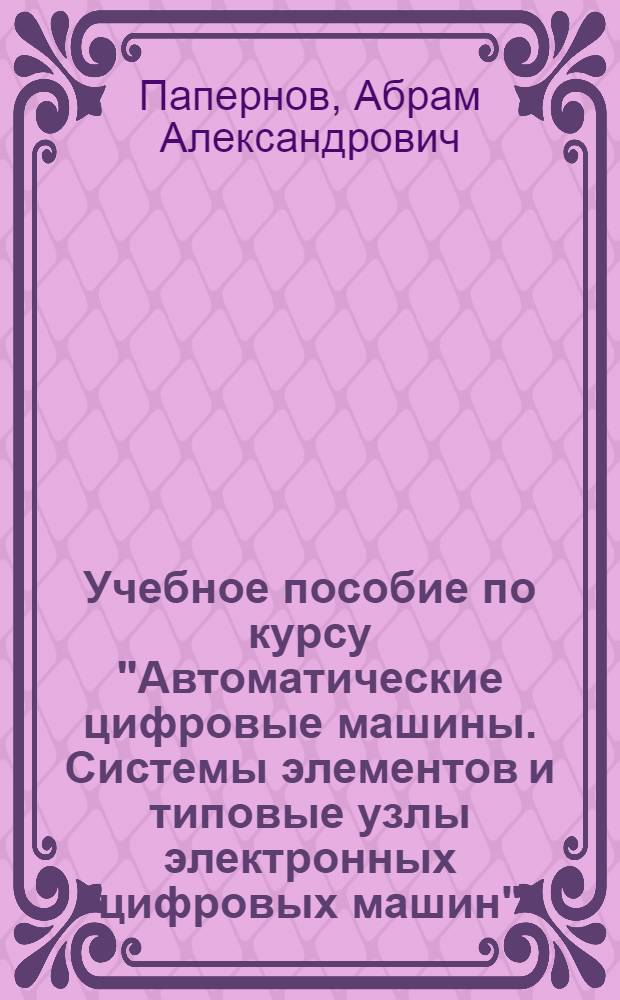 Учебное пособие по курсу "Автоматические цифровые машины. Системы элементов и типовые узлы электронных цифровых машин"
