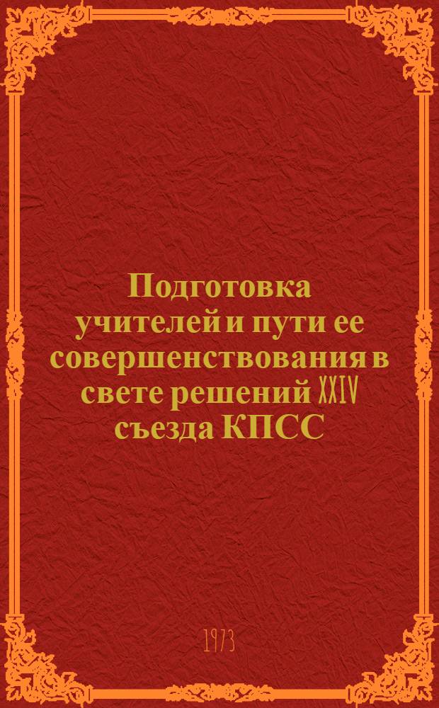 Подготовка учителей и пути ее совершенствования в свете решений XXIV съезда КПСС : Материалы респ. науч.-метод. конф. 15-16 дек. 1972 г