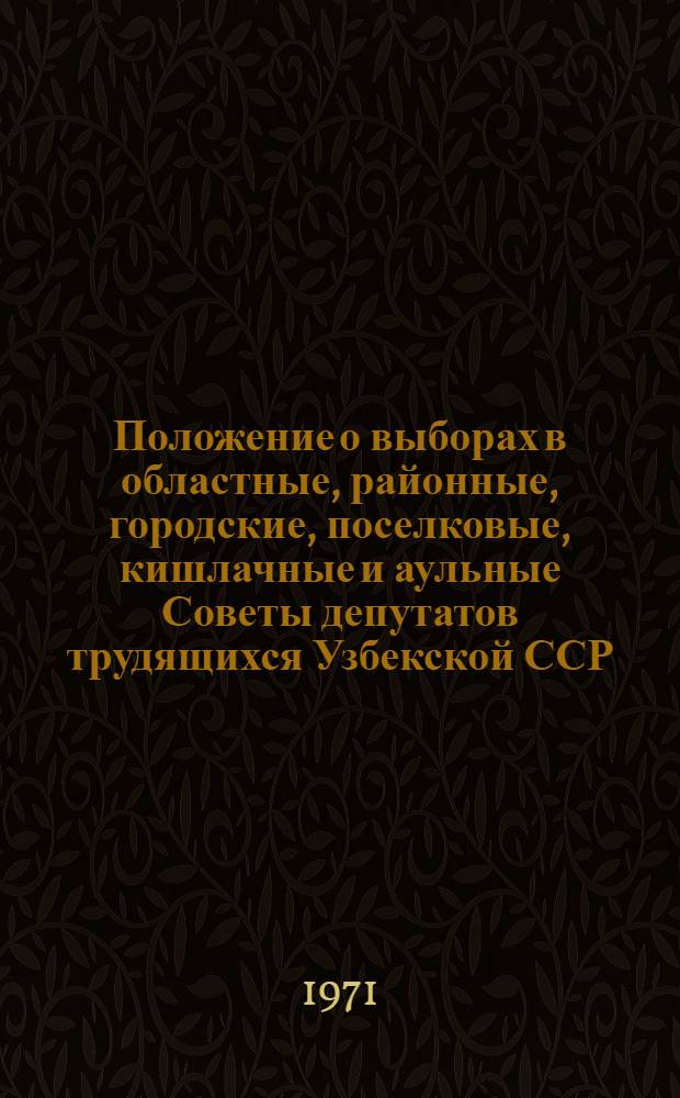 Положение о выборах в областные, районные, городские, поселковые, кишлачные и аульные Советы депутатов трудящихся Узбекской ССР : (Утв. Указом Президиума Верховного Совета УзССР от 7 окт. 1950 г. с изм. от 21 дек. 1954 г., 16 дек. 1958 г., 6 янв. 1959 г., 12 янв. 1963 г., 31 окт. 1966 г. и 25 февр. 1971 г.)