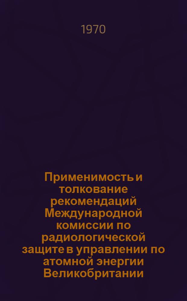 Применимость и толкование рекомендаций Международной комиссии по радиологической защите в управлении по атомной энергии Великобритании : Пер. с англ