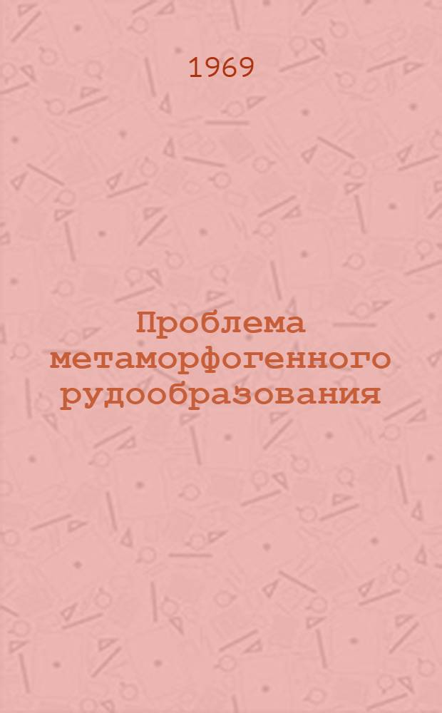Проблема метаморфогенного рудообразования : (Тезисы докладов на Межвед. науч. совещании по метаморфогенному рудообразованию). Киев, май 1969 г