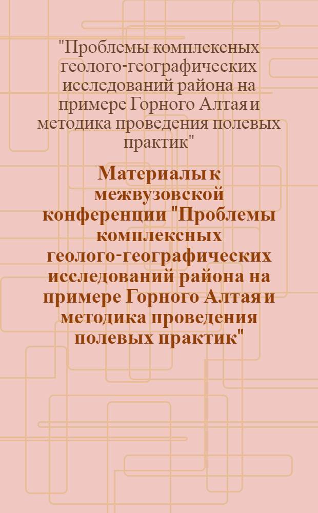 Материалы к межвузовской конференции "Проблемы комплексных геолого-географических исследований района на примере Горного Алтая и методика проведения полевых практик"