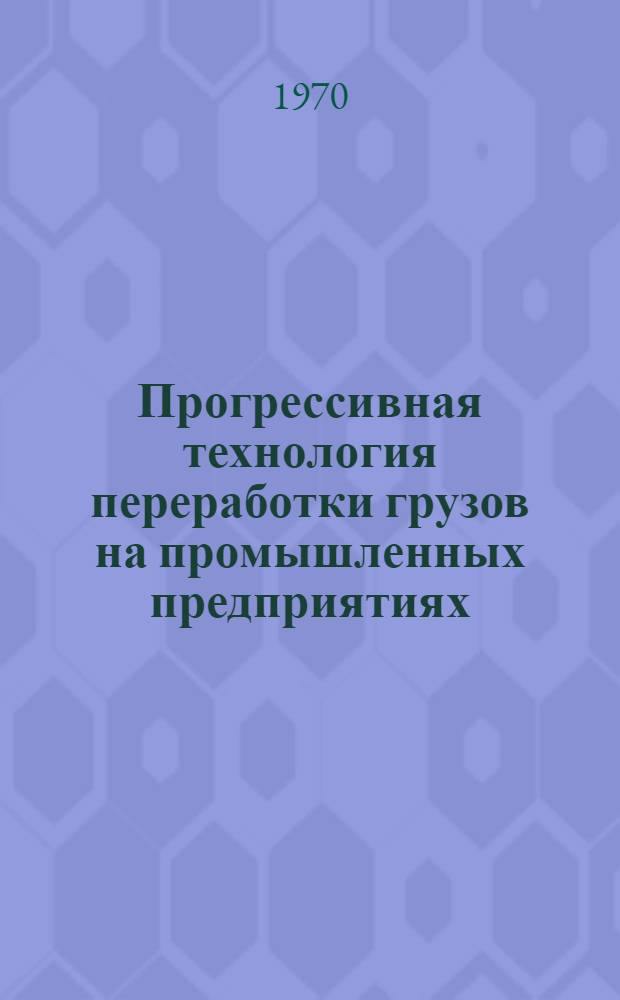 Прогрессивная технология переработки грузов на промышленных предприятиях : (Рекомендации межотраслевой комплексной бригады ИТР предприятий Казахстана)