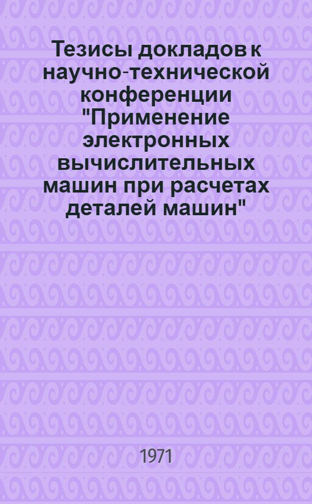 Тезисы докладов к научно-технической конференции "Применение электронных вычислительных машин при расчетах деталей машин". 12-14 октября 1971 г.