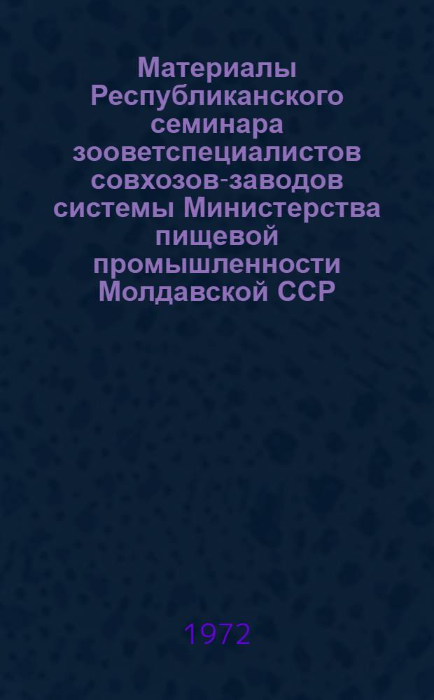 Материалы Республиканского семинара зооветспециалистов совхозов-заводов системы Министерства пищевой промышленности Молдавской ССР. 22-24 августа 1972 г : Ч. 1-. Ч. 1