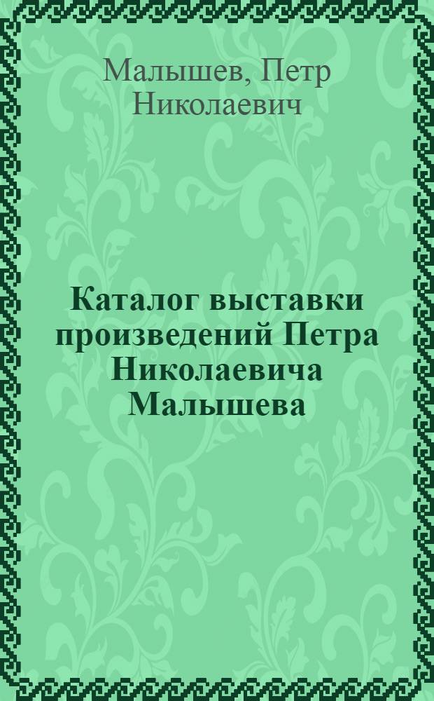 Каталог выставки произведений Петра Николаевича Малышева : К 60-летию со дня рождения и 25-летию творч. деятельности